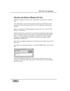 Page 135CREATING ANDEDITINGMARKERSOFFLINE
A Marker is simply text that you type, inserted into the Cue List at a selected
time. 
In the “Real Time” section of this manual it was shown how Markers can be
captured on the fly and inserted into the Cue List while time code is being
received.
Markers are useful for marking significant sections of the mix, such as, ‘First
Chorus”, “Third Verse”. 
Markers may also be used as notes to remind you of important edits that may
need to be made to the mix later, such as,...