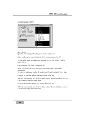 Page 139Create Fader Moves 
Level Range 
Specifies the starting and ending levels for the fader move.
Fader levels may be entered either in dB or a number from 0 to 255.
To edit in dB, open the Preferences dialogue box (in Edit menu.) Click to
select Faders. 
Check the box “Edit Fader Positions in dB.”
When you enter a dB value, the closest actual allowable value will be
substituted.
To enter the minimum level in dB mode, type Option 5, which is the °sign.
Click on “At this time” for the start level of the move,...
