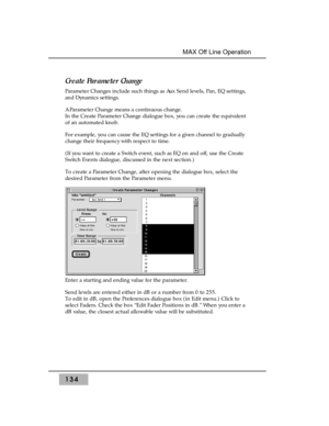 Page 144Create Parameter Change
Parameter Changes include such things as Aux Send levels, Pan, EQ settings,
and Dynamics settings.
A Parameter Change means a continuous change.
In the Create Parameter Change dialogue box, you can create the equivalent
of an automated knob.
For example, you can cause the EQ settings for a given channel to gradually
change their frequency with respect to time. 
(If you want to create a Switch event, such as EQ on and off, use the Create
Switch Events dialogue, discussed in the...