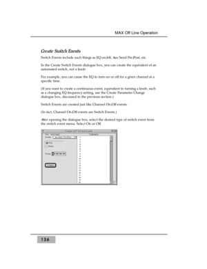 Page 146Create Switch Events
Switch Events include such things as EQ on/off, Aux Send Pre/Post, etc.
In the Create Switch Events dialogue box, you can create the equivalent of an
automated switch, not a knob.
For example, you can cause the EQ to turn on or off for a given channel at a
specific time. 
(If you want to create a continuous event, equivalent to turning a knob, such
as a changing EQ frequency setting, use the Create Parameter Change
dialogue box, discussed in the previous section.)
Switch Events are...