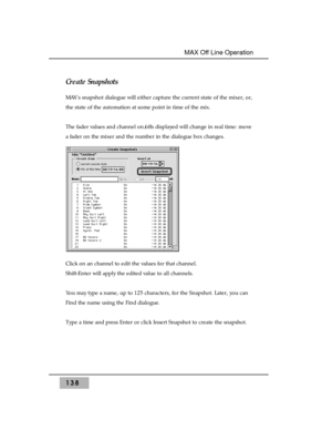 Page 148Create Snapshots 
MAX’s snapshot dialogue will either capture the current state of the mixer, or,
the state of the automation at some point in time of the mix. 
The fader values and channel on/offs displayed will change in real time: move
a fader on the mixer and the number in the dialogue box changes. 
Click on an channel to edit the values for that channel.
Shift-Enter will apply the edited value to all channels.
You may type a name, up to 125 characters, for the Snapshot. Later, you can
Find the name...