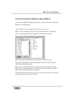 Page 150Create Library Events (Dynamics, EQ, and Effects)
The Panasonic WR-DA7 Digital Mixer features extensive Libraries of Channels,
Dynamics, and EQ settings.
“Library Events” may be created in the Cue List. These cause
MAX to send commands to the mixer, at user-specified times, causing the
mixer to automatically recall and apply the desired Library setting.
After opening the dialogue box, first select from the Library menu.
The names of the Library entries are displayed in the left column. Click to
select...