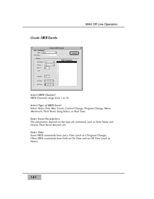 Page 151Create MIDI Events 
Select MIDI Channel 
MIDI Channels range from 1 to 16. 
Select Type of MIDI Event
Select Notes, Poly After Touch, Control Change, Program Change, Mono
Aftertouch, Pitch Bend, Song Select, or Real Time.
Enter Event Parameters
The parameters depend on the type off command, such as Note Name and
Octave, Pitch Bend Amount, etc.
Enter Time
Some MIDI commands have just a Time (such as a Program Change). 
Other MIDI commands have both an On Time and an Off Time (such as
Notes).
141
MAX Off...