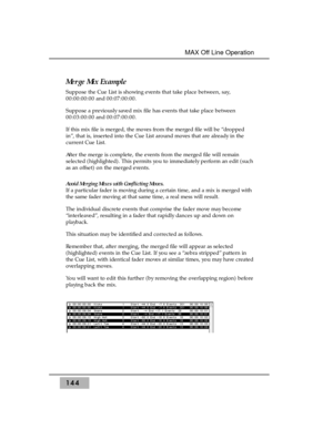 Page 154144MAX Off Line Operation 
Merge Mix Example
Suppose the Cue List is showing events that take place between, say,
00:00:00:00 and 00:07:00:00. 
Suppose a previously saved mix file has events that take place between
00:03:00:00 and 00:07:00:00. 
If this mix file is merged, the moves from the merged file will be “dropped
in”, that is, inserted into the Cue List around moves that are already in the
current Cue List.
After the merge is complete, the events from the merged file will remain
selected...