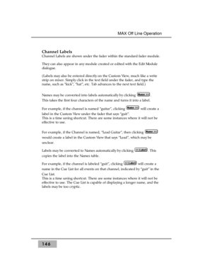 Page 156Channel Labels
Channel Labels are shown under the fader within the standard fader module.
They can also appear in any module created or edited with the Edit Module
dialogue.
(Labels may also be entered directly on the Custom View, much like a write
strip on mixer. Simply click in the text field under the fader, and type the
name, such as “kick”, “hat”, etc. Tab advances to the next text field.)
Names may be converted into labels automatically by clicking  . 
This takes the first four characters of the...