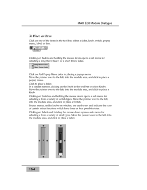 Page 163154
MAX Edit Module Dialogue 
To Place an Item
Click on one of the items in the tool bar, either a fader, knob, switch, popup
menu, label, or line.
Clicking on Faders and holding the mouse down opens a sub menu for
selecting a long throw fader, or a short throw fader. 
Click on Add Popup Menu prior to placing a popup menu. 
Move the pointer over to the left, into the module area, and click to place a
popup menu. 
Click to place a fader.
In a similar manner, clicking on the Knob in the tool bar to select...