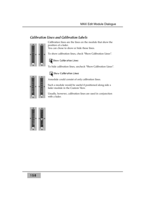 Page 167158
MAX Edit Module Dialogue 
Calibration Lines and Calibration Labels
Calibration lines are the lines on the module that show the
position of a fader. 
You can chose to show or hide these lines.
To show calibration lines, check “Show Calibration Lines”.  
To hide calibration lines, uncheck “Show Calibration Lines”.  
A module could consist of only calibration lines. 
Such a module would be useful if positioned along side a
fader module in the Custom View.
Usually, however, calibration lines are used in...