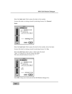 Page 170161
MAX Edit Module Dialogue 
Select the fader tool. Click to place the fader in the module. 
Connect the fader to mixing console by selecting Connect To: Channel
Fader.
Select the knob tool. Click to place the knob in the module, above the fader.
Connect the knob to mixing console by selecting Connect To: Pan.
Select the label tool. Click to place a label under the knob.
Type “L {2 spaces} R”. Do not connect the label.
The menu should indicate Connect To: “* * *”.
Click OKto keep your work and exit the...