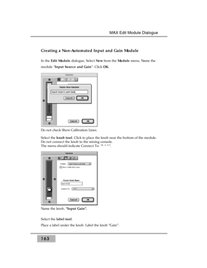 Page 172Creating a Non-Automated Input and Gain Module
In the Edit Moduledialogue, Select New from the Module menu. Name the
module “Input Source and Gain”. Click OK.
Do not check Show Calibration Lines. 
Select the knob tool. Click to place the knob near the bottom of the module.
Do not connect the knob to the mixing console. 
The menu should indicate Connect To: “* * *”.
Name the knob, “Input Gain”.
Select the label tool. 
Place a label under the knob. Label the knob “Gain”.
163
MAX Edit Module Dialogue  