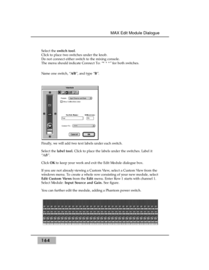 Page 173Select the switch tool. 
Click to place two switches under the knob.
Do not connect either switch to the mixing console. 
The menu should indicate Connect To: “* * *” for both switches.
Name one switch, “A/B”, and type “B”.
Finally, we will add two text labels under each switch.
Select the label tool.Click to place the labels under the switches. Label it
“A/B”.
Click OKto keep your work and exit the Edit Module dialogue box.
If you are not already viewing a Custom View, select a Custom View from the...