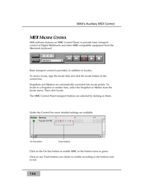 Page 175MIDI MACHINECONTROL
MAX software features an MMC Control Panel, to provide basic transport
control of Digital Multitracks and other MMC-compatible equipment from the
Macintosh keyboard.
Basic transport control is provided, in addition to locates.
To send a locate, type the locate time and click the locate button in the
control bar.
Snapshots and Markers are automatically converted into locate points. To
locate to a Snapshot or marker time, select the Snapshot or Marker from the
locate menu. Then click...