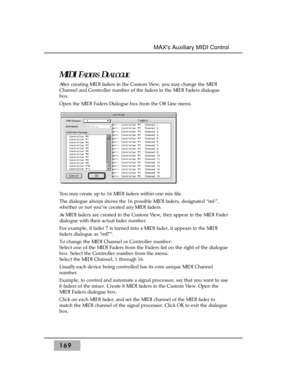Page 178169
MAXs Auxiliary MIDI Control
MIDI FADERSDIALOGUE
After creating MIDI faders in the Custom View, you may change the MIDI
Channel and Controller number of the faders in the MIDI Faders dialogue
box.
Open the MIDI Faders Dialogue box from the Off Line menu.
You may create up to 16 MIDI faders within one mix file. 
The dialogue always shows the 16 possible MIDI faders, designated “mf-”,
whether or not you’ve created any MIDI faders.
As MIDI faders are created in the Custom View, they appear in the MIDI...