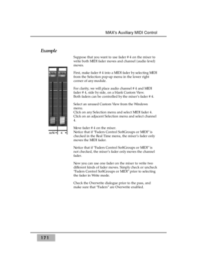 Page 180Example
Suppose that you want to use fader #4 on the mixer to
write both MIDI fader moves and channel (audio level)
moves.
First, make fader #4 into a MIDI fader by selecting MIDI
from the Selection pop-up menu in the lower right
corner of any module.
For clarity, we will place audio channel #4 and MIDI
fader #4, side by side, on a blank Custom View. 
Both faders can be controlled by the mixer’s fader #4.
Select an unused Custom View from the Windows
menu.
Click on any Selection menu and select MIDI...