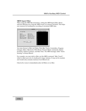 Page 182MIDI Input Filter 
When using the MIDI Record feature, setting the MIDI Input Filter allows
selective filtering out of specific MIDI events, by channel and kind. This helps
save memory by avoiding the recording of unwanted MIDI data.
You may choose to filter out Notes, Poly After Touch, Controllers, Program
Changes, Mono Aftertouch, Pitch Bend, Channel Mode commands, System
Exclusive, System Common, and Real Time. The MIDI message called “Active
Sensing” is always filtered.
For example, you may wish to...