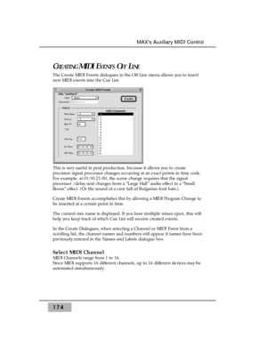 Page 183CREATINGMIDI EVENTSOFFLINE
The Create MIDI Events dialogues in the Off Line menu allows you to insert
new MIDI events into the Cue List.
This is very useful in post production, because it allows you to create
precision signal processor changes occurring at an exact points in time code.
For example, at 01:30:21:00, the scene change requires that the signal
processor / delay unit changes from a “Large Hall” audio effect to a “Small
Room” effect. (Or the sound of a cave full of Bulgarian fruit bats.)
Create...
