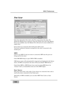 Page 197188
MAX Preferences
PORTSETUP
Select the Automation Port, that is, the Port connected to the mixer. By
default the Modem port is selected. Chose the Printer Port only if the Modem
Port is not available, since the Modem Port will tend to be more reliable for a
single mixer.
If two mixers are connected, then both ports will be used. 
The lower numbered channels correspond to the mixer connected to the
modem port.
MIDI
Check to use MIDI. If only one mixer is connected, MIDI uses the port not
being used by...