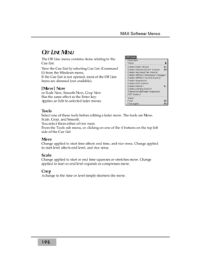 Page 204OFFLINEMENU
The Off Line menu contains items relating to the
Cue List.
View the Cue List by selecting Cue List (Command
0) from the Windows menu. 
If the Cue List is not opened, most of the Off Line
items are dimmed (not available).
[Move] Now 
or Scale Now, Smooth Now, Crop Now 
Has the same effect as the Enter key. 
Applies an Edit to selected fader moves.
Tools 
Select one of these tools before editing a fader move. The tools are Move,
Scale, Crop, and Smooth. 
You select them either of two ways:...