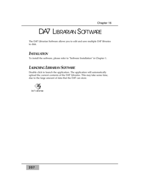 Page 216207
Chapter 16
DA7 LIBRARIANSOFTWARE
The DA7 Librarian Software allows you to edit and save multiple DA7 libraries
to disk. 
INSTALLATION
To install the software, please refer to Software Installation in Chapter 1.
LAUNCHINGLIBRARIANSOFTWARE
Double click to launch the application. The application will automatically
upload the current contents of the DA7 Libraries. This may take some time,
due to the large amount of data that the DA7 can store. 