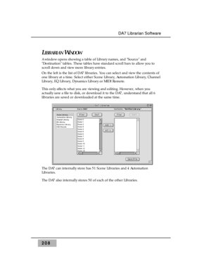 Page 217LIBRARIANWINDOW
A window opens showing a table of Library names, and Source and
Destination tables. These tables have standard scroll bars to allow you to
scroll down and view more library entries.
On the left is the list of DA7 libraries. You can select and view the contents of
one library at a time. Select either Scene Library, Automation Library, Channel
Library, EQ Library, Dynamics Library or MIDI Remote. 
This only affects what you are viewing and editing. However, when you
actually save a file to...
