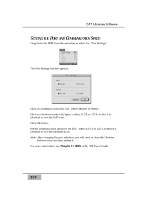 Page 218209
DA7 Librarian Software
SETTING THEPORT ANDCOMMUNICATIONSPEED
Drag down the EDIT from the menu bar to select the  Port Settings. 
The Port Settings window appears.
Click on a button to select the Port - either Modem or Printer .
Click on a button to select the Speed - either 62.5 k or 125 k, so that it is
identical to how the DA7 is set.
Click OK button.
Set the communication speed on the DA7 - either 62.5 k or 125 k, so that it is
identical to how the Librarian is set. 
Note:After changing the port...