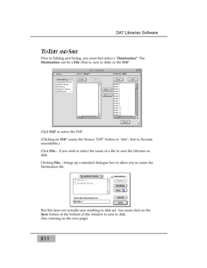 Page 220211
DA7 Librarian Software
TOEDIT ANDSAV E
Prior to Editing and Saving, you must first select a Destination. The
Destinationcan be a File(that is, save to disk) or the DA7.
Click DA7to select the DA7. 
(Clicking on DA7causes the Source DA7 button to dim, that is, become
unavailable.)
Click File...if you wish to select the name of a file to save the Libraries to
disk.
Clicking File...brings up a standard dialogue box to allow you to name the
Destination file. 
But this does not actually save anything to...