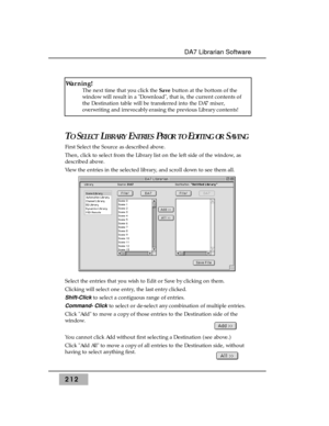 Page 221212
DA7 Librarian Software
TOSELECTLIBRARYENTRIESPRIOR TOEDITING ORSAVING
First Select the Source as described above.
Then, click to select from the Library list on the left side of the window, as
described above.
View the entries in the selected library, and scroll down to see them all.
Select the entries that you wish to Edit or Save by clicking on them.
Clicking will select one entry, the last entry clicked.
Shift-Clickto select a contiguous range of entries.
Command- Clickto select or de-select any...