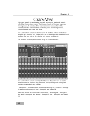 Page 3115
Chapter  4
CUSTOMVIEWS
When you launch the application, you will see on your Macintosh what is
called the Custom View screen. The Custom View is MAXs most important
viewing screen. It contains all the key information you need about the
currently selected automated mix, including fader and knob positions,
channel on/offs, time code, and more. 
The Custom View screen can display up to 96 modules. These can be fader
modules, EQ modules, etc.  This screen can accommodate any combination of
modules that...