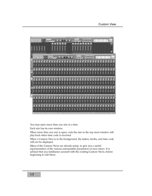 Page 3317
Custom View
You may open more than one mix at a time. 
Each mix has its own window. 
When more than one mix is open, only the mix in the top most window will
play back when time code is received.
When a Custom View is in the background, the faders, knobs, and time code
will not be displayed.
Many of the Custom Views are already setup, to give you a useful
representation of the various automatable parameters of your mixer. It is
advised that you familiarize yourself with the existing Custom Views,...