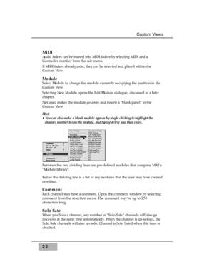 Page 3822
Custom Views
MIDI
Audio faders can be turned into MIDI faders by selecting MIDI and a
Controller number from the sub menu.
If MIDI faders already exist, they can be selected and placed within the
Custom View.
Module
Select Module to change the module currently occupying the position in the
Custom View.
Selecting New Module opens the Edit Module dialogue, discussed in a later
chapter.
Not used makes the module go away and inserts a “blank panel” in the
Custom View.
Hint: 
• You can also make a blank...