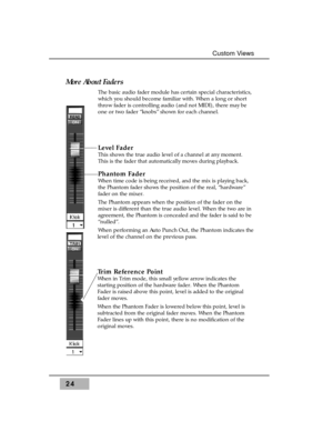 Page 40More About Faders
The basic audio fader module has certain special characteristics,
which you should become familiar with. When a long or short
throw fader is controlling audio (and not MIDI), there may be
one or two fader “knobs” shown for each channel.
Level Fader 
This shows the true audio level of a channel at any moment.
This is the fader that automatically moves during playback. 
Phantom Fader 
When time code is being received, and the mix is playing back,
the Phantom fader shows the position of...