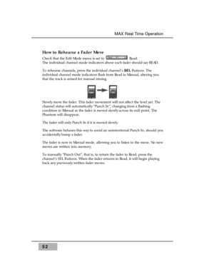 Page 66How to Rehearse a Fader Move
Check that the Edit Mode menu is set to  Read. 
The individual channel mode indicators above each fader should say READ.
To rehearse channels, press the individual channel’s SEL Buttons. The
individual channel mode indicators flash from Read to Manual, altering you
that the track is armed for manual mixing. 
Slowly move the fader. This fader movement will not affect the level yet. The
channel status will automatically “Punch In”, changing from a flashing
condition to Manual...