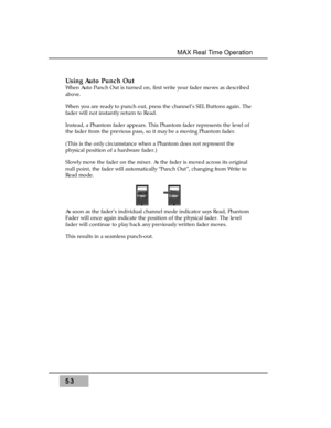 Page 67Using Auto Punch Out
When Auto Punch Out is turned on, first write your fader moves as described
above.
When you are ready to punch out, press the channel’s SEL Buttons again. The
fader will not instantly return to Read. 
Instead, a Phantom fader appears. This Phantom fader represents the level of
the fader from the previous pass, so it may be a moving Phantom fader. 
(This is the only circumstance when a Phantom does not represent the
physical position of a hardware fader.) 
Slowly move the fader on the...