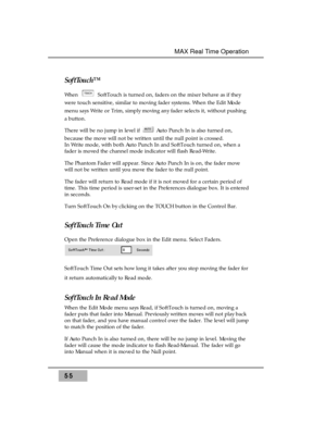 Page 69SoftTouch™ 
When  SoftTouch is turned on, faders on the mixer behave as if they
were touch sensitive, similar to moving fader systems. When the Edit Mode
menu says Write or Trim, simply moving any fader selects it, without pushing
a button. 
There will be no jump in level if  Auto Punch In is also turned on,
because the move will not be written until the null point is crossed. 
In Write mode, with both Auto Punch In and SoftTouch turned on, when a
fader is moved the channel mode indicator will flash...
