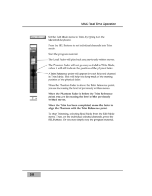 Page 72Set the Edit Mode menu to Trim, by typing t on the
Macintosh keyboard.
Press the SEL Buttons to set individual channels into Trim
mode.
Start the program material. 
The Level Fader will play back any previously written moves.
The Phantom Fader will not go away as it did in Write Mode,
rather it will still indicate the position of the physical fader. 
A Trim Reference point will appear for each Selected channel
in Trim Mode. This will help you keep track of the starting
position of the physical fader....