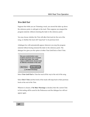 Page 73Trim Until End 
Suppose that while you are Trimming a track, you moved the fader up above
the reference point, to add gain to the track. Then suppose you stopped the
program material, without returning the fader to the reference point.
You may choose whether the Trim will affect that track for the rest of the
song, or whether the track will “snap back” to its previous level.
A dialogue box will automatically appear whenever you stop the program
material without having returned the fader to the reference...