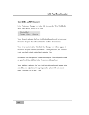 Page 74Trim Until End Preferences
In the Preferences Dialogue box in the Edit Menu, under “Trim Until End”,
check either Always, Never, or Ask First. 
When Always is selected, the Trim Until End dialogue box will not appear at
the end of the pass. The software Trims the track for the entire mix. 
When Never is selected, the Trim Until End dialogue box will not appear at
the end of the pass. For every pass where a Trim is performed, the Trimmed
tracks snap back to their original levels after the Trim. 
(You...