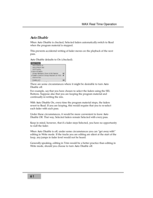 Page 75Auto Disable
When Auto Disable is checked, Selected faders automatically switch to Read
when the program material is stopped.
This prevents accidental writing of fader moves on the playback of the next
pass.
Auto Disable defaults to On (checked). 
There are some circumstances where it might be desirable to turn Auto
Disable off. 
For example, say that you have chosen to select the faders using the SEL
Buttons. Suppose also that you are looping the program material and
continually re-writing the mix....