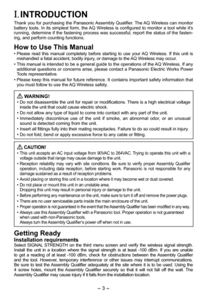Page 3
- 3 -  
I. INTRODUCTION
Thank you for purchasing the Panasonic Assembly Qualifier. The AQ Wireless can monitor battery  tools.  In  its  simplest  form,  the AQ  Wireless  is  configured  to  monitor  a  tool  while  it's running, determine if the fastening process was successful, report the status of the fasten-ing, and perform counting functions.
How to Use This Manual
• Please  read  this  manual  completely  before  starting  to  use  your AQ  Wireless.  If  this  unit  is mishandled a fatal...