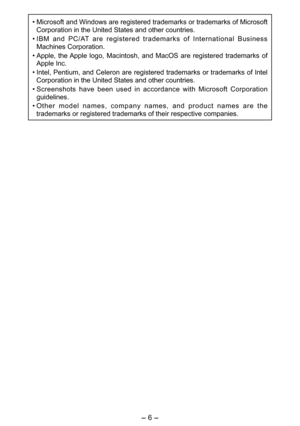 Page 6
- 6 - 

• Microsoft and Windows are registered trademarks or trademarks of Microsoft 
Corporation in the United States and other countries.
•  IBM  and  PC/AT  are  registered  trademarks  of  International  Business 
Machines Corporation.
•  Apple,  the Apple  logo,  Macintosh,  and  MacOS  are  registered  trademarks  of 
Apple Inc.
•  Intel, Pentium, and Celeron are registered trademarks or trademarks of Intel 
Corporation in the United States and other countries.
•  Screenshots  have  been  used  in...