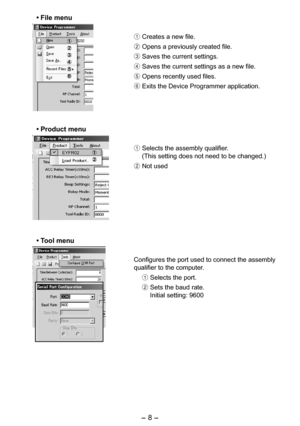 Page 8
- 8 - 

• File menu
1 Creates a new file.
2 Opens a previously created file.
3 Saves the current settings.
4 Saves the current settings as a new file.
5 Opens recently used files.
6 Exits the Device Programmer application.
• Product menu
EYFR021 Selects the assembly qualifier.  
(This setting does not need to be changed.)
2 Not used
• Tool menu
Configures the port used to connect the assembly 
qualifier to the computer.
1 Selects the port.
2 Sets the baud rate.  
Initial setting: 9600 