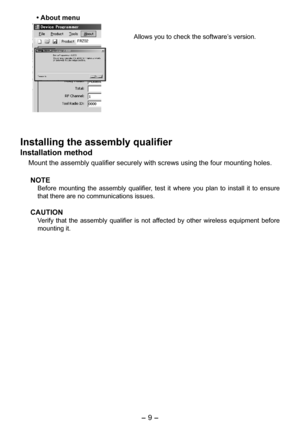 Page 9
- 9 -  

• About menu
Allows you to check the software’s version. 
Installing the assembly qualifier
Installation method
Mount the assembly qualifier securely with screws using the four mountin\
g holes. 
NOTE
Before  mounting  the  assembly  qualifier,  test  it  where  you  plan  to  install  it  to  ensure 
that there are no communications issues. 
CAUTION
Verify  that  the  assembly  qualifier  is  not  affected  by  other  wireless  equipment  before 
mounting it. 
