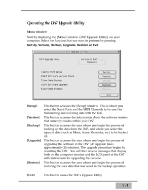 Page 131-7
Operating the DA7 Upgrade Utility
Menu window 
Start by displaying the [Menu] window -[DA7 Upgrade Utility] -on your
computer. Select the function that you want to perform by pressing: 
Set Up, Version, Backup, Upgrade, Restore or Exit.
[Setup]This button accesses the [Setup] window.  This is where you
select the Serial Ports and the MIDI Channels to be used for
transmitting and receiving data with the DA7.
[Version]This button accesses the information about the software version
that currently...