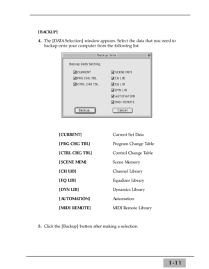 Page 171-11
[BACKUP]
4.The [DATA Selection] window appears. Select the data that you need to
backup onto your computer from the following list:
[CURRENT]Current Set Data
[PRG CHG TBL]Program Change Table
[CTRL CHG TBL]Control Change Table
[SCENE MEM]Scene Memory
[CH LIB]Channel Library
[EQ LIB]Equalizer Library
[DYN LIB]Dynamics Library
[AUTOMATION]Automation
[MIDI REMOTE]MIDI Remote Library
5.Click the [Backup] button after making a selection.  