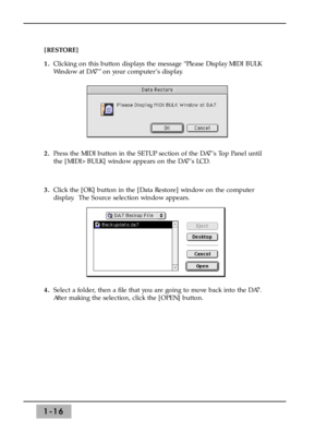 Page 221-16
[RESTORE] 
1.Clicking on this button displays the message “Please Display MIDI BULK
Window at DA7” on your computer’s display.
2.Press the MIDI button in the SETUP section of the DA7’s Top Panel until
the [MIDI>BULK] window appears on the DA7’s LCD.
3.Click the [OK] button in the [Data Restore] window on the computer
display.  The Source selection window appears.
4.Select a folder, then a file that you are going to move back into the DA7.
After making the selection, click the [OPEN] button. 