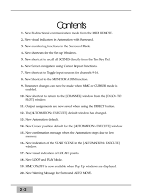 Page 282-2
Contents
1. New Bi-directional communication mode from the MIDI REMOTE.
2.New visual indicators in Automation with Surround.
3.New monitoring functions in the Surround Mode.
4.New shortcuts for the Set up Windows.
5. New shortcut to recall all SCENES directly from the Ten Key Pad. 
6.New Screen navigation using Cursor Repeat Functions. 
7.New shortcut to Toggle input sources for channels 9-16.
8.New Shortcut to the MONITOR A DIM function.
9.Parameter changes can now be made when MMC or CURSOR mode...