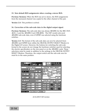 Page 402-14
35. New default BUS assignments when creating a stereo BUS. 
Previous Versions:When the BUS was set to stereo, the BUS assignments
from the monaural channel was copied to the other channel of the pair. 
Version 2.0: This problem is solved. 
36. Correction of the sub-code data in the digital output signal. 
Previous Versions:The sub-code data was always AES/EBU for the REC OUT,
AUX1, 2 and the AES/EBU Card (WR-AESS).  The DA7 would only send
AES/EBU sub-code data, even if S/PDIF was selected using...