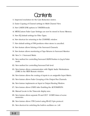 Page 443-2
Contents
1. Improved resolution for the Gain Reduction meters.
2.Easier Copying of Channel settings in Multi Channel View. 
3.New LAYER LINK options in TANDEM mode.
4.MIDI/Custom Fader Layer Settings can now be stored in Scene Memory. 
5. New EQ default settings for Filter Types. 
6.New shortcut for returning to the CHANNEL window.
7. New default setting of PAN positions when stereo is cancelled. 
8. New feature allows Soloing of the Surround Channels.
9. New feature allows monitoring of Tape Returns...