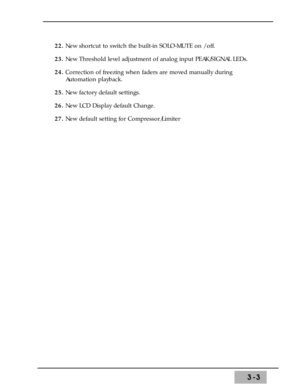 Page 453-3
22. New shortcut to switch the built-in SOLO-MUTE on / off. 
23. New Threshold level adjustment of analog input PEAK/SIGNAL LEDs. 
24. Correction of freezing when faders are moved manually during
Automation playback.
25. New factory default settings.
26. New LCD Display default Change.
27. New default setting for Compressor/Limiter 