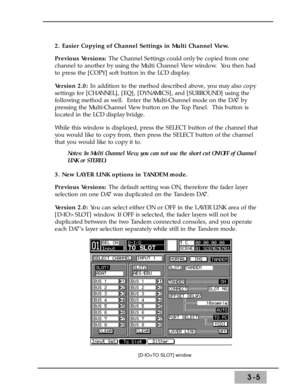 Page 473-5
2. Easier Copying of Channel Settings in Multi Channel View. 
Previous Versions: The Channel Settings could only be copied from one
channel to another by using the Multi Channel View window.  You then had
to press the [COPY] soft button in the LCD display. 
Version 2.0: In addition to the method described above, you may also copy
settings for [CHANNEL], [EQ], [DYNAMICS], and [SURROUND] using the
following method as well.  Enter the Multi-Channel mode on the DA7 by
pressing the Multi-Channel View...