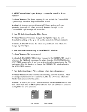 Page 483-6
4. MIDI/Custom Fader Layer Settings can now be stored in Scene
Memory
Previous Versions: The Scene memory did not include the Custom/MIDI
Layer settings, therefore they could not be stored. 
Version 2.0: You can save the Custom/MIDI Layer settings to Scenes
Memories 0 through 10. When you recall Scenes 0 through 10, the
Custom/MIDI Layer settings will be recalled. 
5. New EQ default settings for Filter Types 
Previous Versions: When you changed the EQ Filter types, the DA7
defaulted to settings of...